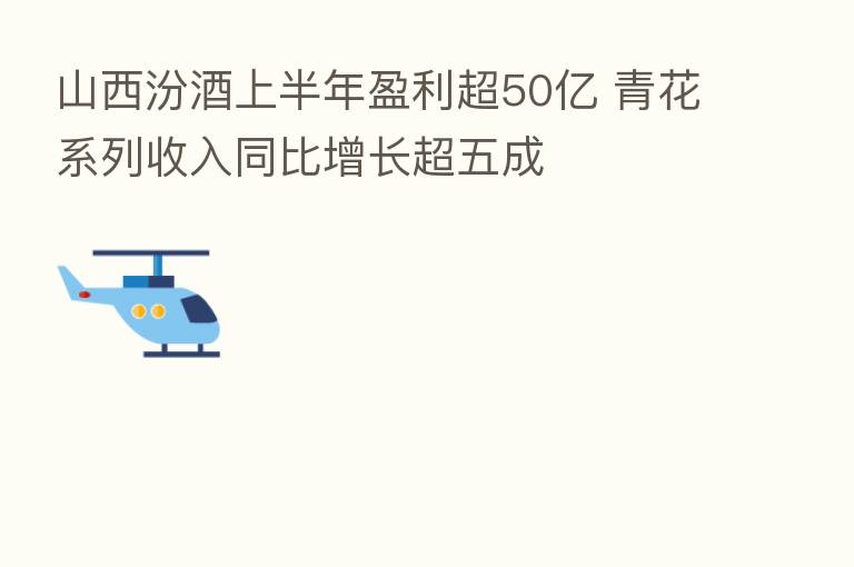 山西汾酒上半年盈利超50亿 青花系列收入同比增长超五成