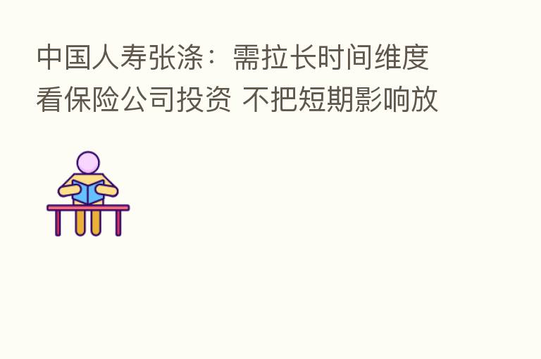 中国人寿张涤:需拉长时间维度看 公司投资 不把短期影响放到很重要的位置