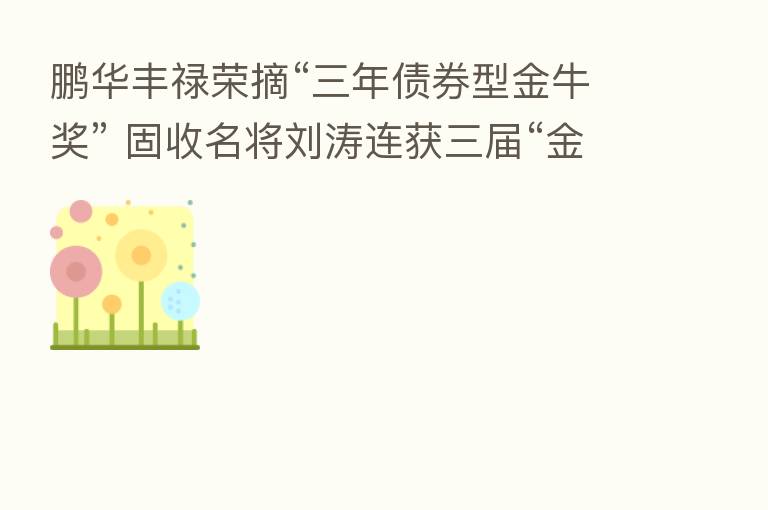 鹏华丰禄荣摘“三年债券型金牛奖” 固收名将刘涛连获三届“金牛奖”