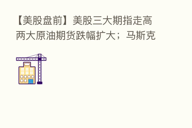 【美股盘前】美股三大期指走高 两大原油期货跌幅扩大；马斯克正式通知终止购买推特；巴菲特14年来首次减持比亚迪