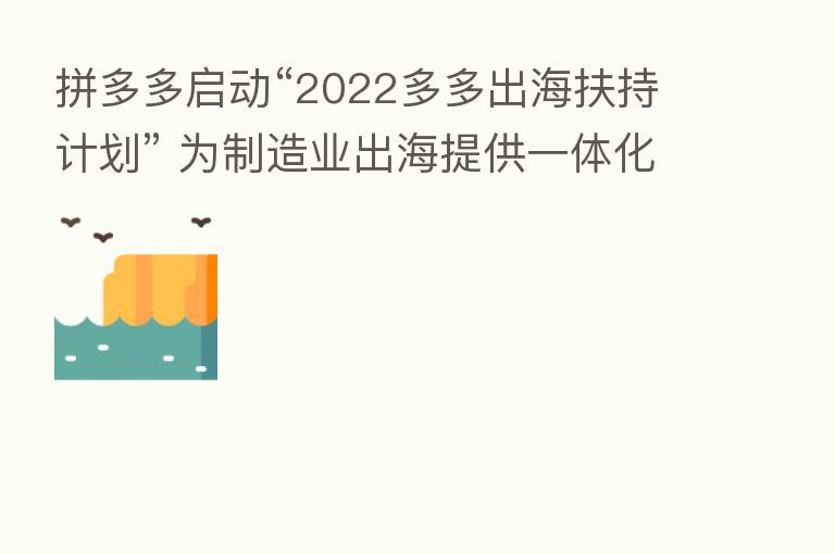 拼多多启动“2022多多出海扶持计划” 为制造业出海提供一体化服务，长期稳定投入
