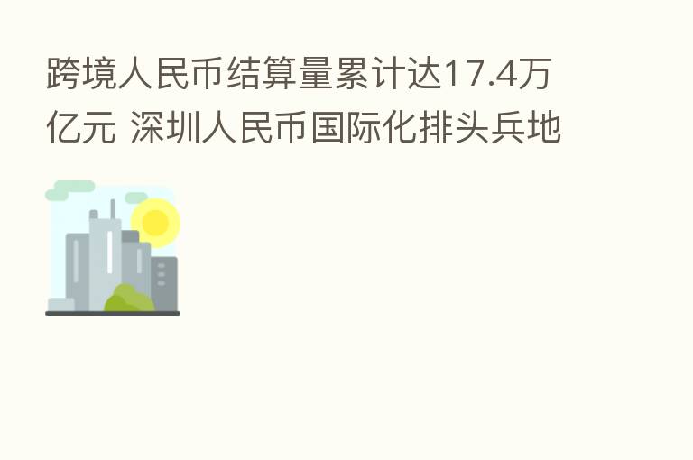 跨境人民币结算量累计达17.4万亿元 深圳人民币国际化排头兵地位愈发巩固