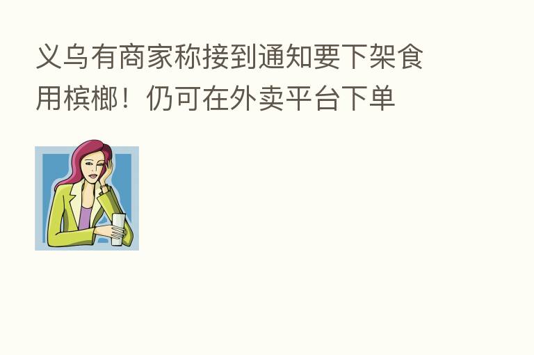 义乌有商家称接到通知要下架食用槟榔!仍可在外卖平台下单