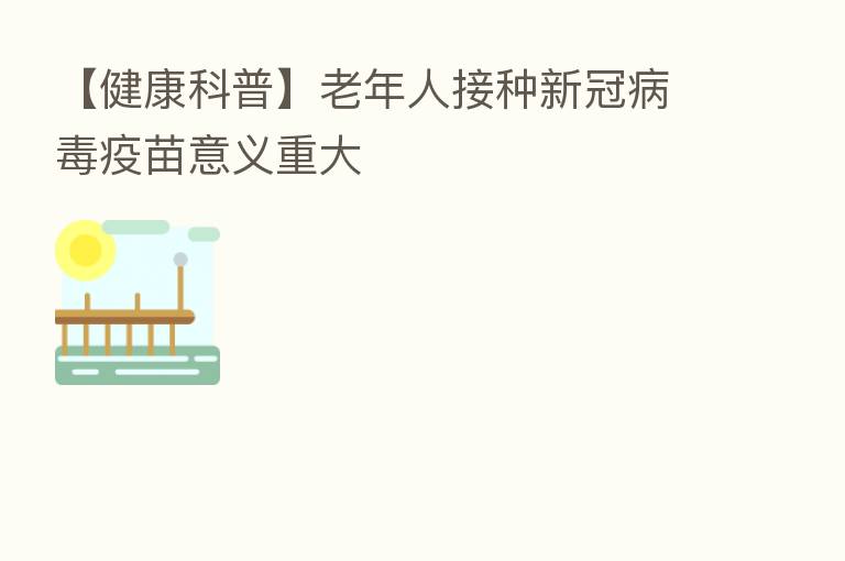 【健康科普】老年人接种新冠病毒疫苗意义重大
