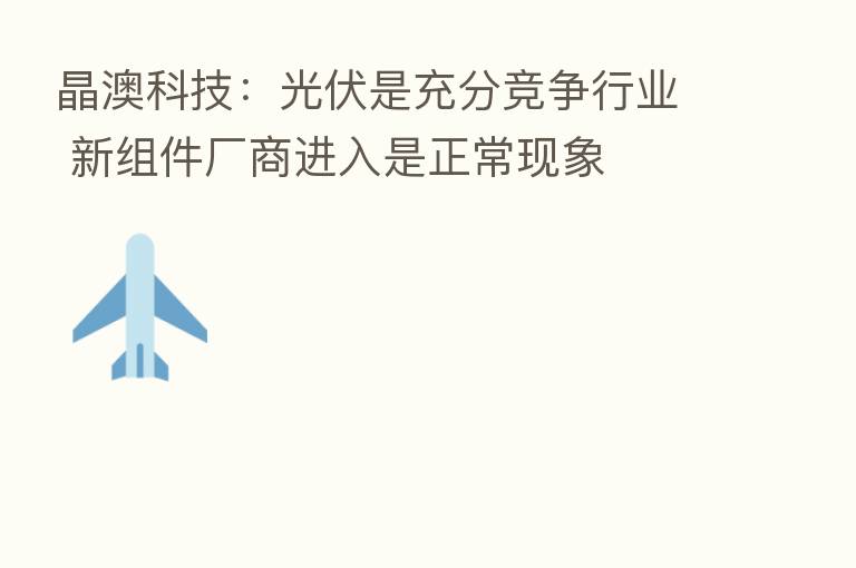 晶澳科技：光伏是充分竞争行业 新组件厂商进入是正常现象