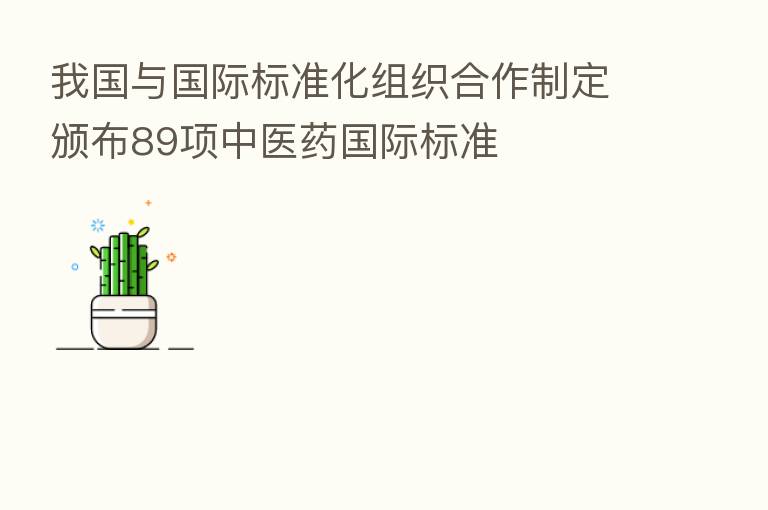 我国与国际标准化组织合作制定颁布89项中医药国际标准