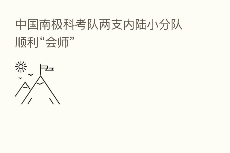 中国南极科考队两支内陆小分队顺利“会师”