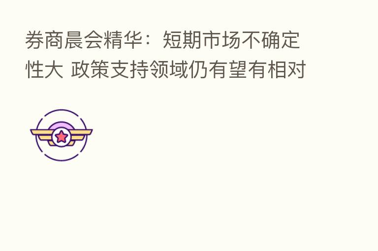 券商晨会精华:短期市场不确定性大 政策支持领域仍有望有相对表现