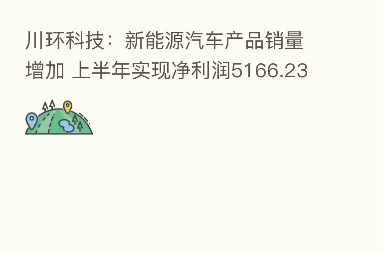 川环科技:新能源汽车产品销量增加 上半年实现净利润5166.23万元