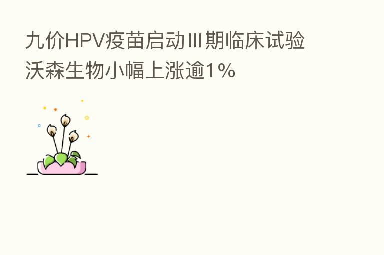 九价HPV疫苗启动Ⅲ期临床试验 沃森生物小幅上涨逾1%