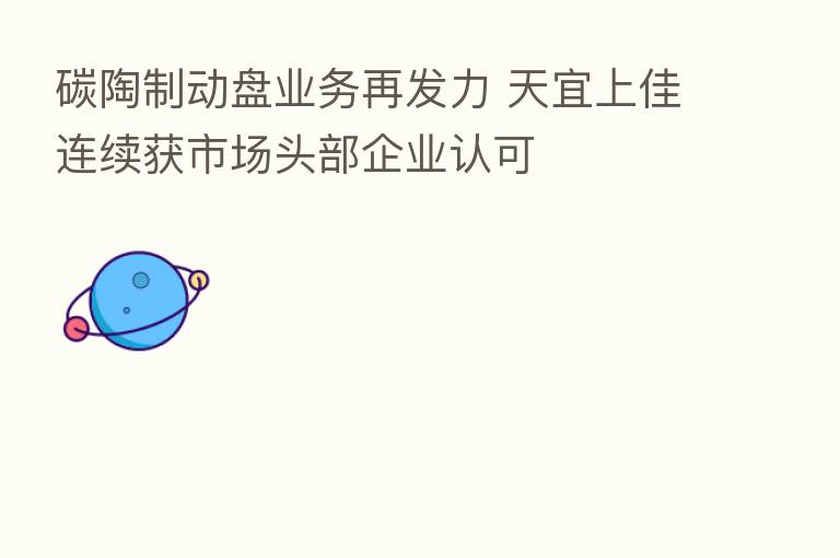 碳陶制动盘业务再发力 天宜上佳连续获市场头部企业认可