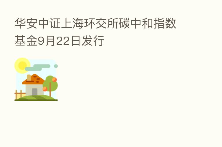 华安中证上海环交所碳中和指数基金9月22日发行