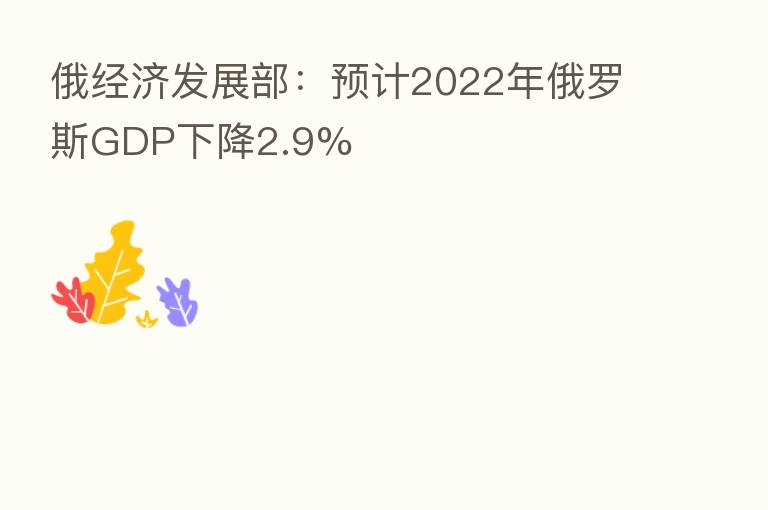俄经济发展部：预计2022年俄罗斯GDP下降2.9%