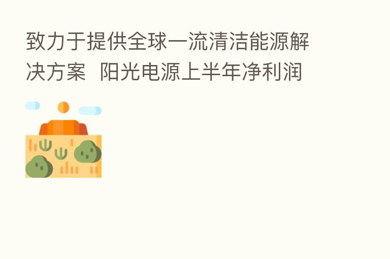 致力于提供全球一流清洁能源解决方案 阳光电源上半年净利润同比增逾18%