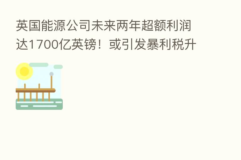 英国能源公司未来两年超额利润达1700亿英镑!或引发暴利税升级
