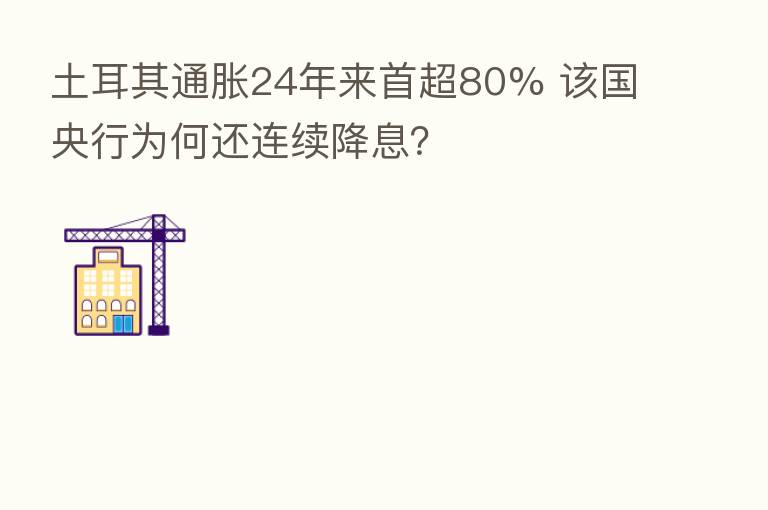 土耳其通胀24年来首超80% 该国央行为何还连续降息?
