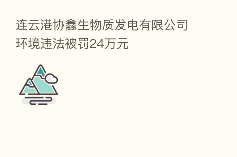 连云港协鑫生物质发电有限公司环境违法被罚24万元