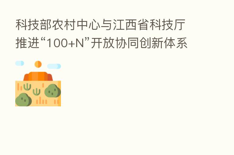 科技部农村中心与江西省科技厅推进“100+N”开放协同创新体系建设