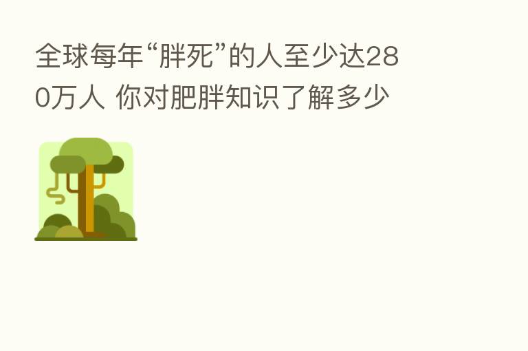 全球每年“胖死”的人至少达280万人 你对肥胖知识了解多少
