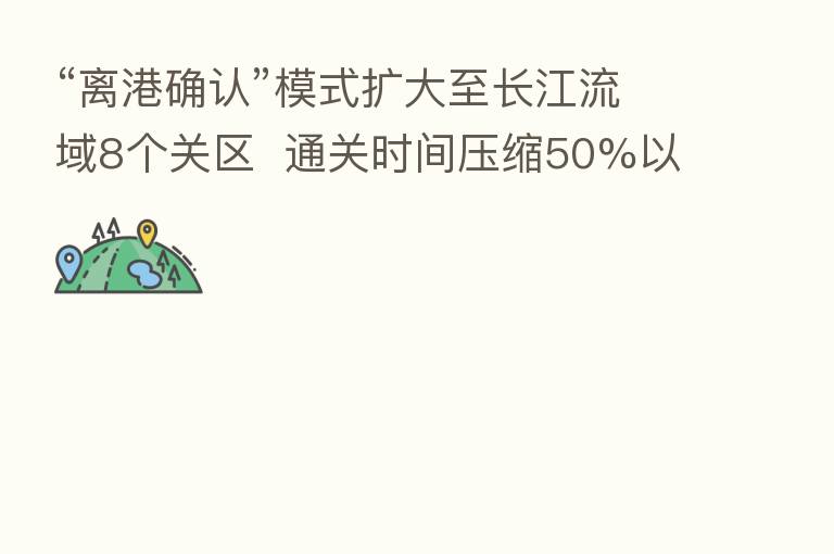 “离港确认”模式扩大至长江流域8个关区  通关时间压缩50%以上