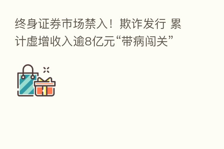 终身证券市场禁入！欺诈发行 累计虚增收入逾8亿元“带病闯关” 处罚来了