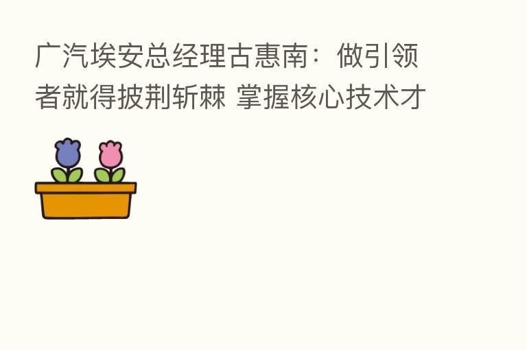 广汽埃安总经理古惠南：做引领者就得披荆斩棘 掌握核心技术才能把握市场先机