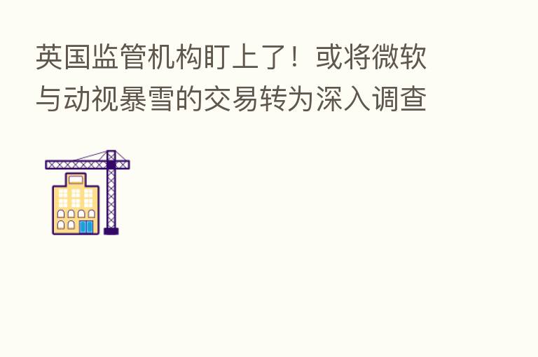 英国监管机构盯上了!或将微软与动视暴雪的交易转为深入调查