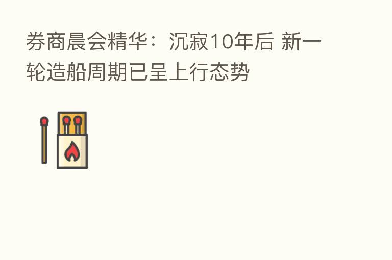 券商晨会精华:沉寂10年后 新一轮造船周期已呈上行态势