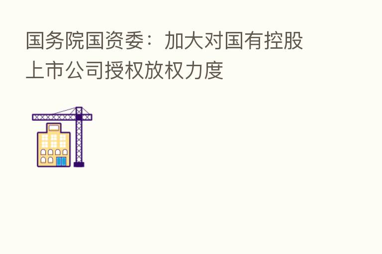 国务院国资委：加大对国有控股上市公司授权放权力度