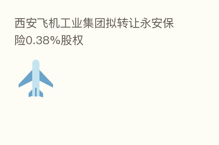西安飞机工业集团拟转让永安 0.38%股权