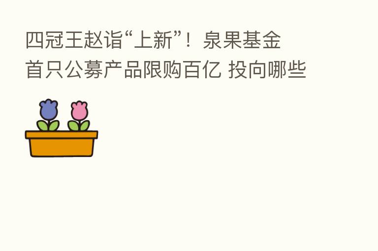 四冠王赵诣“上新”!泉果基金首只公募产品限购百亿 投向哪些行业?