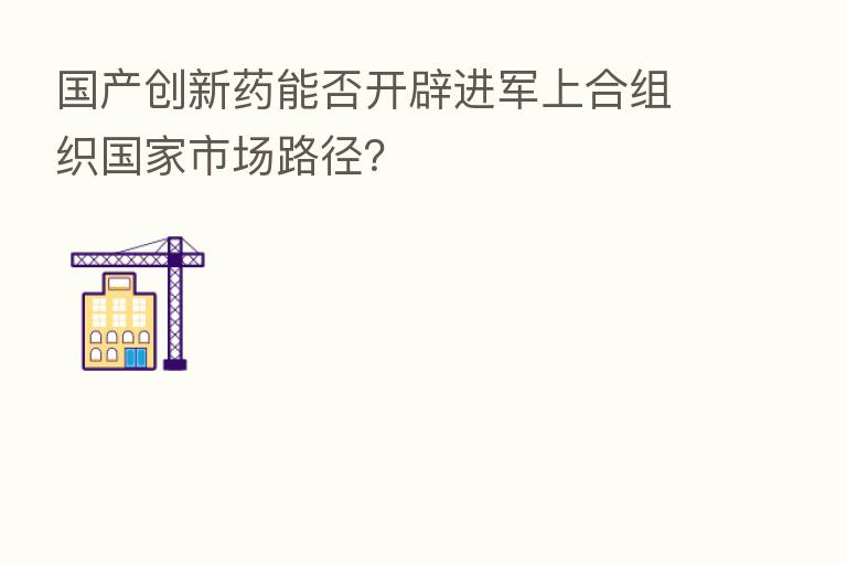 国产创新药能否开辟进军上合组织国家市场路径？