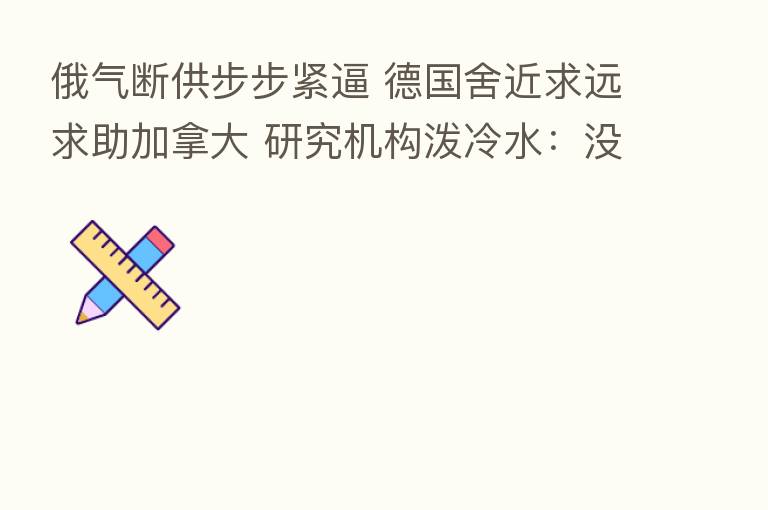 俄气断供步步紧逼 德国舍近求远求助加拿大 研究机构泼冷水：没用