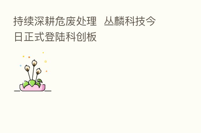 持续深耕危废处理  丛麟科技今日正式登陆科创板