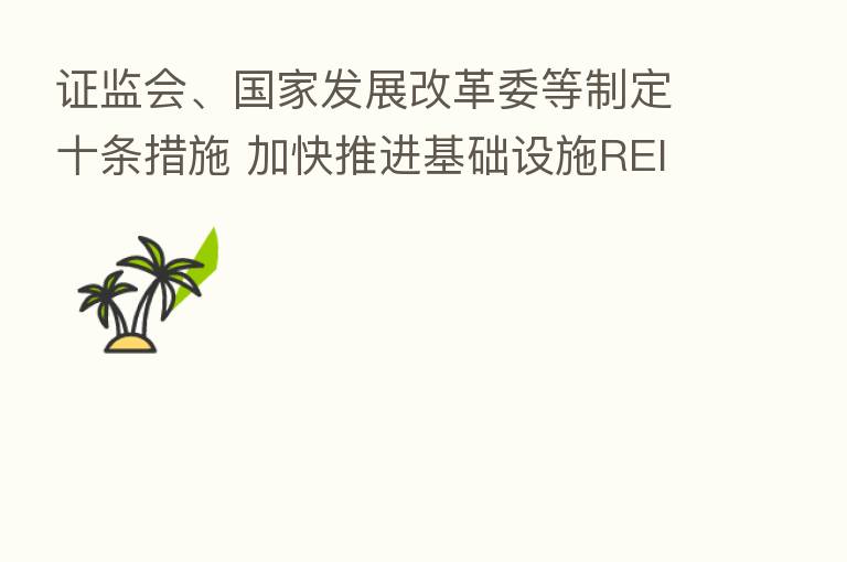 证监会、国家发展改革委等制定十条措施 加快推进基础设施REITs常态化发行