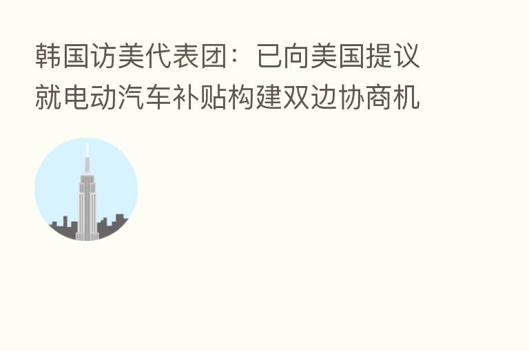 韩国访美代表团：已向美国提议就电动汽车补贴构建双边协商机制 美方对此做出积极反应