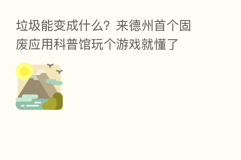 垃圾能变成什么？来德州首个固废应用科普馆玩个游戏就懂了