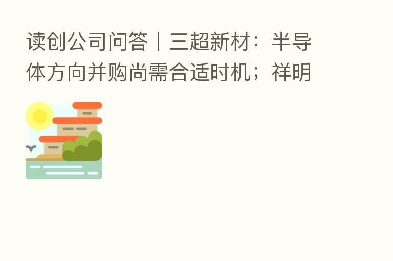 读创公司问答〡三超新材:半导体方向并购尚需合适时机;祥明智能:营收下降受上半年疫情影响较大