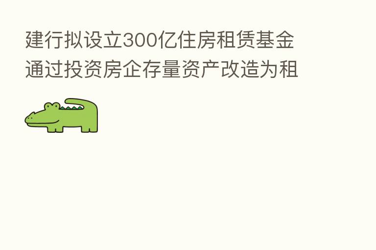 建行拟设立300亿住房租赁基金 通过投资房企存量资产改造为租赁住房