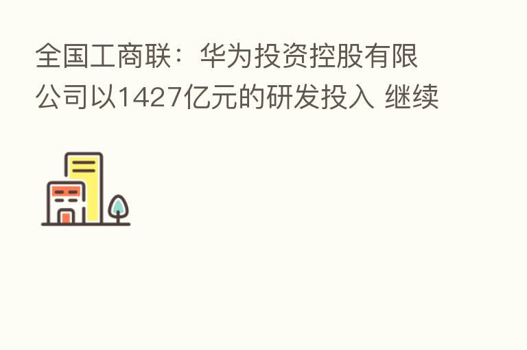 全国工商联：华为投资控股有限公司以1427亿元的研发投入 继续位居民营企业首位