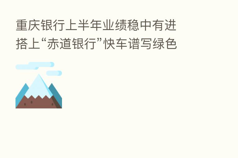 重庆银行上半年业绩稳中有进  搭上“赤道银行”快车谱写绿色发展新篇章