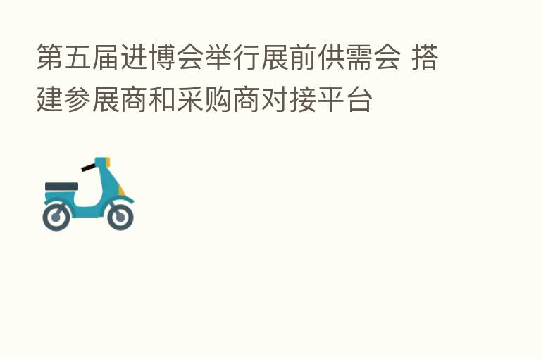 五届进博会举行展前供需会 搭建参展商和采购商对接平台
