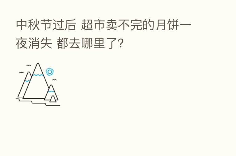 中秋节过后 超市卖不完的月饼一夜消失 都去哪里了？