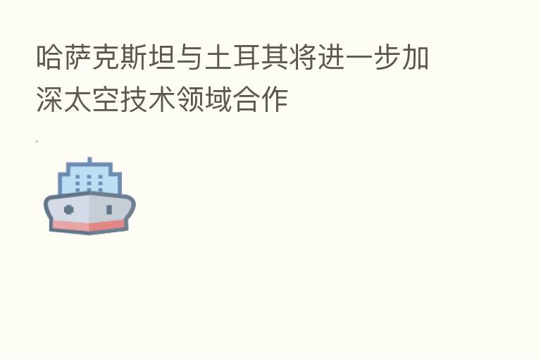 哈萨克斯坦与土耳其将进一步加深太空技术领域合作