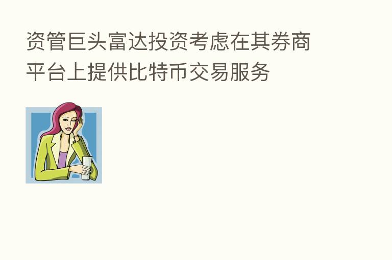 资管巨头富达投资考虑在其券商平台上提供比特币交易服务