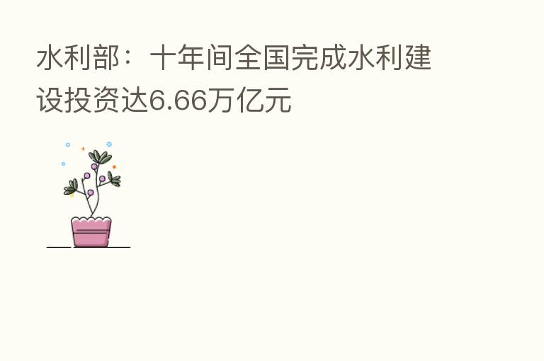 水利部：十年间全国完成水利建设投资达6.66万亿元