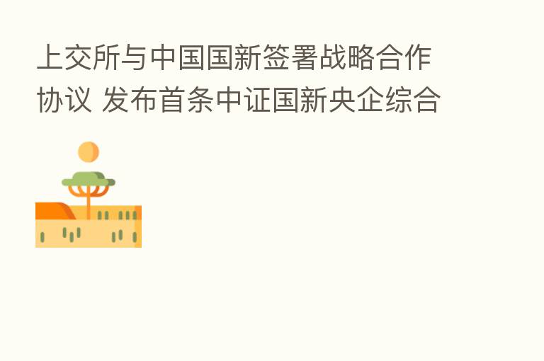 上交所与中国国新签署战略合作协议 发布首条中证国新央企综合指数