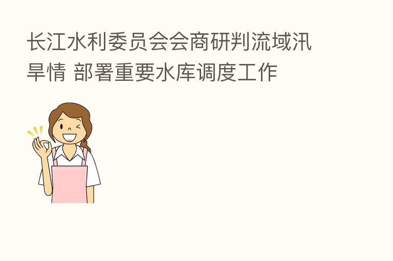 长江水利委员会会商研判流域汛旱情 部署重要水库调度工作