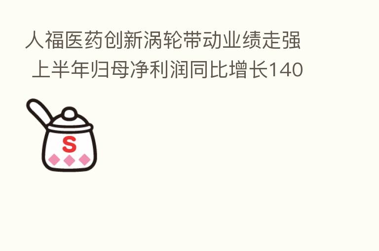 人福医药创新涡轮带动业绩走强 上半年归母净利润同比增长140.63%
