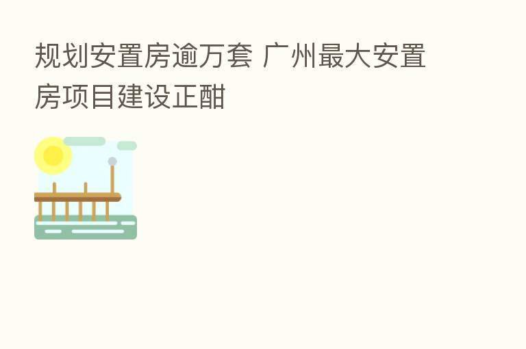 规划安置房逾万套 广州   大安置房项目建设正酣